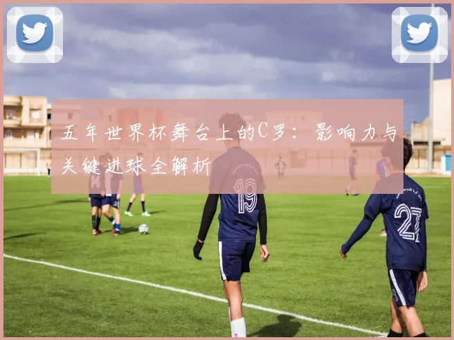 五年世界杯舞台上的C罗：影响力与关键进球全解析